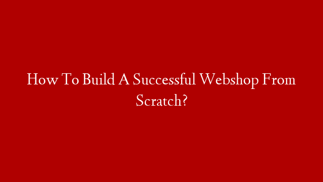 How To Build A Successful Webshop From Scratch?