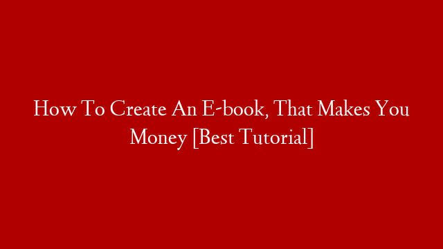 How To Create An E-book, That Makes You Money [Best Tutorial]