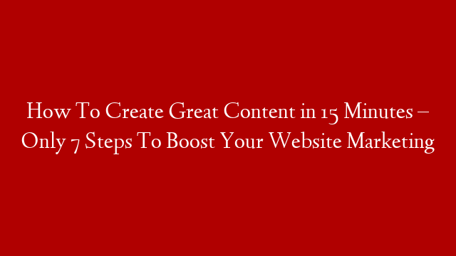 How To Create Great Content in 15 Minutes – Only 7 Steps To Boost Your Website Marketing