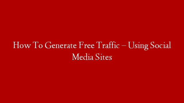 How To Generate Free Traffic – Using Social Media Sites
