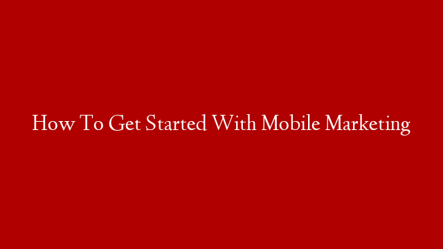 How To Get Started With Mobile Marketing