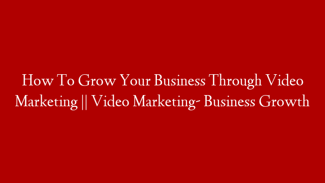 How To Grow Your Business Through Video Marketing || Video Marketing- Business Growth