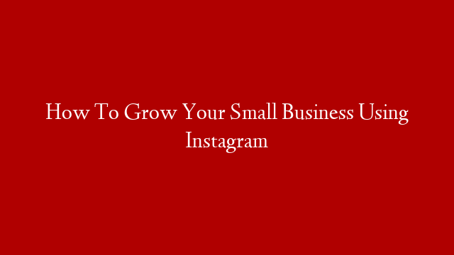 How To Grow Your Small Business Using Instagram