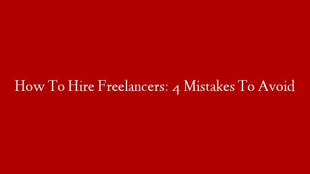 How To Hire Freelancers: 4 Mistakes To Avoid