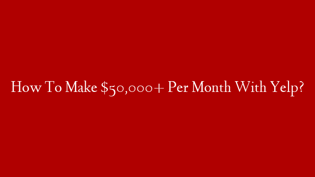 How To Make $50,000+ Per Month With Yelp?