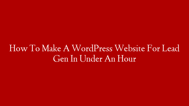 How To Make A WordPress Website For Lead Gen In Under An Hour