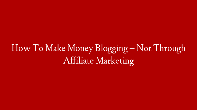 How To Make Money Blogging – Not Through Affiliate Marketing