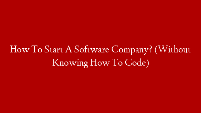 How To Start A Software Company? (Without Knowing How To Code)
