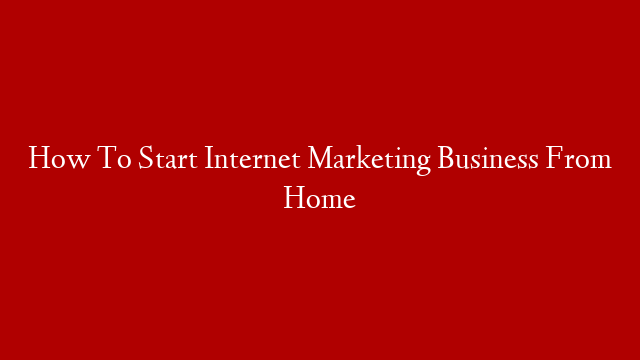 How To Start Internet Marketing Business From Home