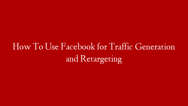 How To Use Facebook for Traffic Generation and Retargeting