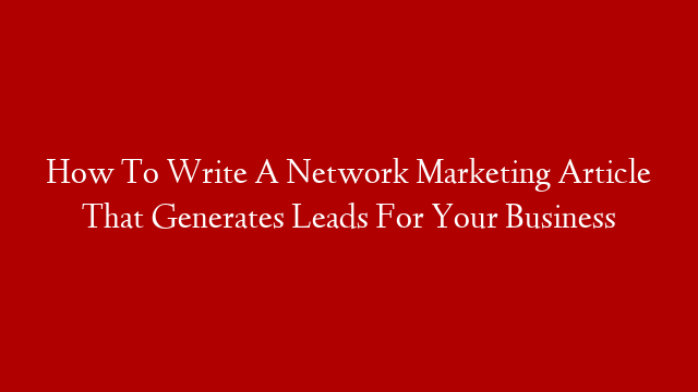How To Write A Network Marketing Article That Generates Leads For Your Business