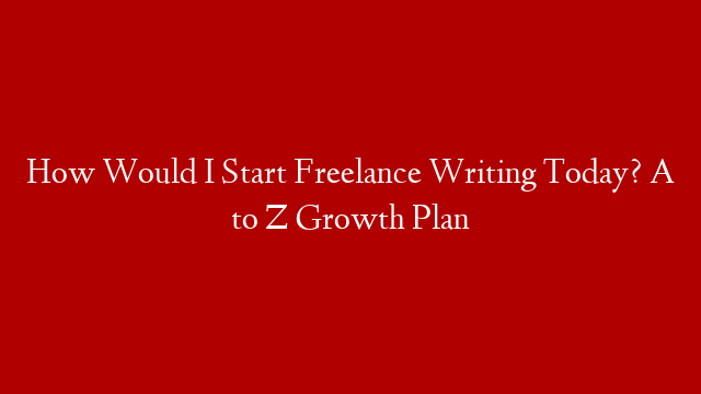 How Would I Start Freelance Writing Today? A to Z Growth Plan