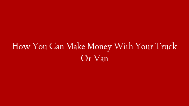 How You Can Make Money With Your Truck Or Van