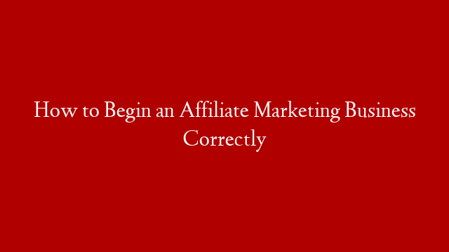 How to Begin an Affiliate Marketing Business Correctly