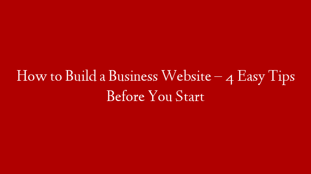 How to Build a Business Website – 4 Easy Tips Before You Start