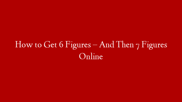 How to Get 6 Figures – And Then 7 Figures Online