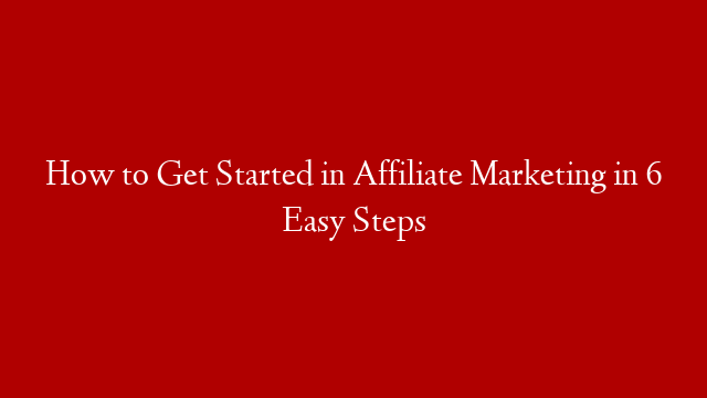 How to Get Started in Affiliate Marketing in 6 Easy Steps