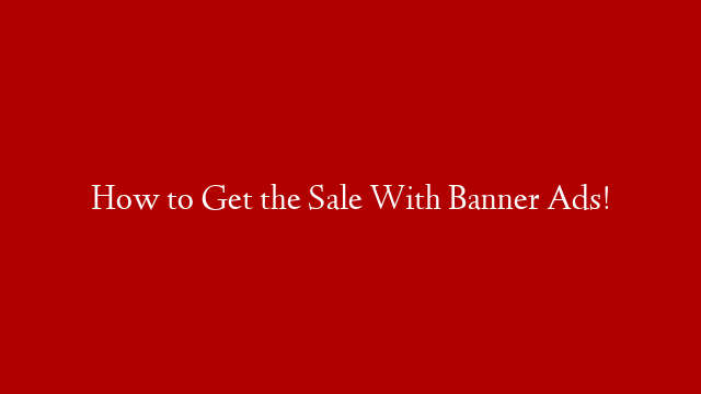 How to Get the Sale With Banner Ads!