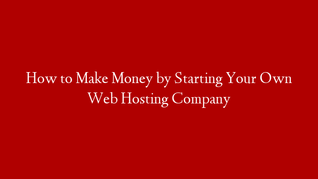 How to Make Money by Starting Your Own Web Hosting Company