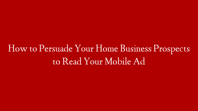 How to Persuade Your Home Business Prospects to Read Your Mobile Ad