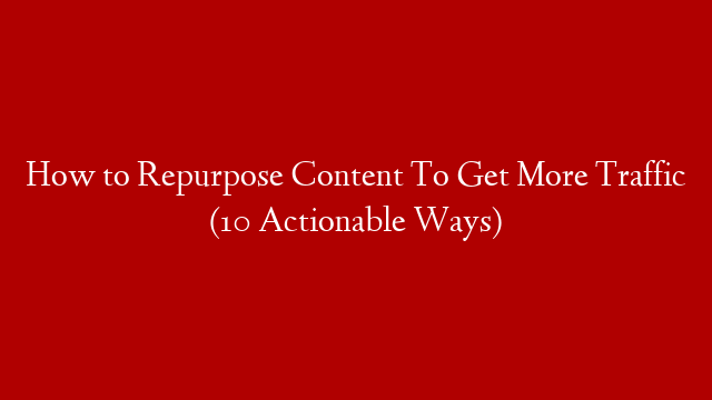 How to Repurpose Content To Get More Traffic (10 Actionable Ways)