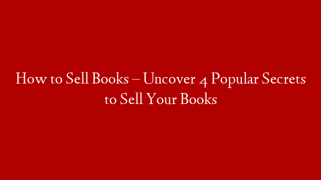 How to Sell Books – Uncover 4 Popular Secrets to Sell Your Books
