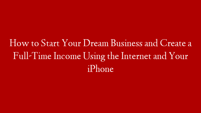 How to Start Your Dream Business and Create a Full-Time Income Using the Internet and Your iPhone