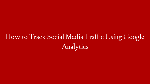How to Track Social Media Traffic Using Google Analytics