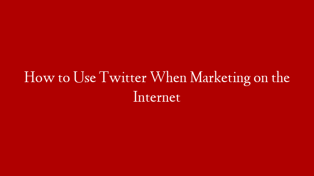 How to Use Twitter When Marketing on the Internet