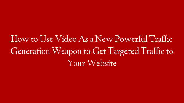 How to Use Video As a New Powerful Traffic Generation Weapon to Get Targeted Traffic to Your Website