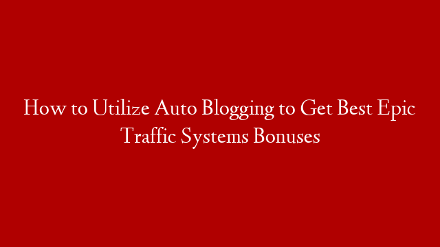How to Utilize Auto Blogging to Get Best Epic Traffic Systems Bonuses