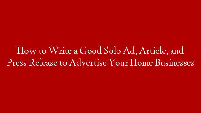 How to Write a Good Solo Ad, Article, and Press Release to Advertise Your Home Businesses