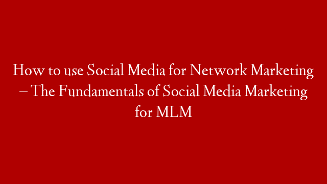 How to use Social Media for Network Marketing – The Fundamentals of Social Media Marketing for MLM