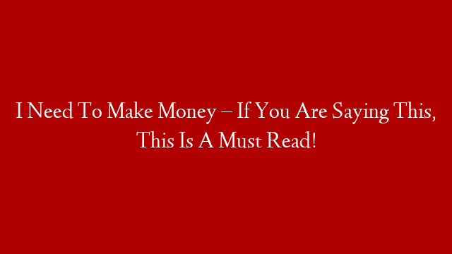 I Need To Make Money – If You Are Saying This, This Is A Must Read!