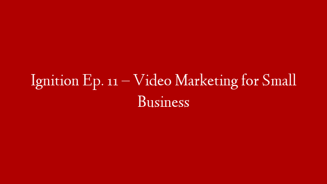 Ignition Ep. 11 – Video Marketing for Small Business