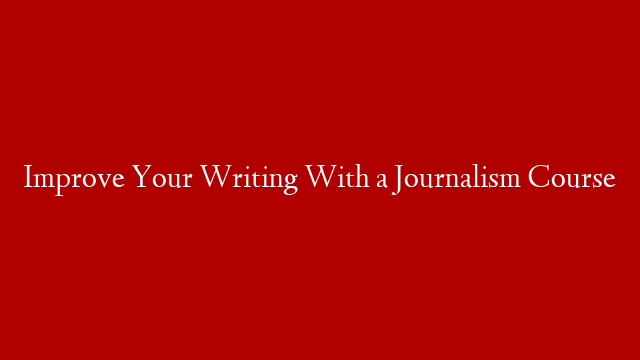 Improve Your Writing With a Journalism Course