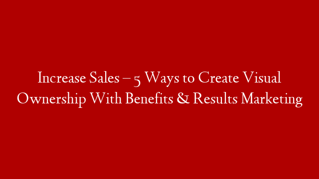 Increase Sales – 5 Ways to Create Visual Ownership With Benefits & Results Marketing