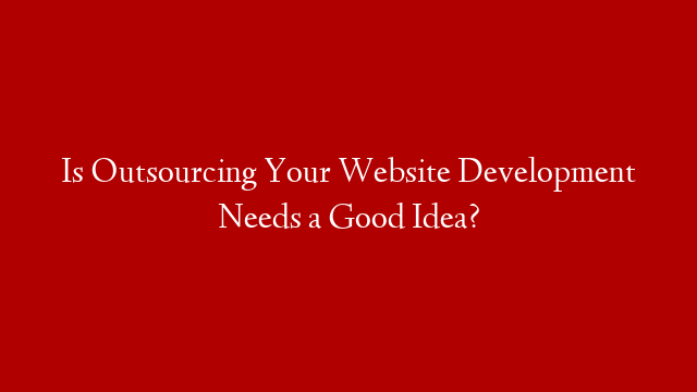 Is Outsourcing Your Website Development Needs a Good Idea?