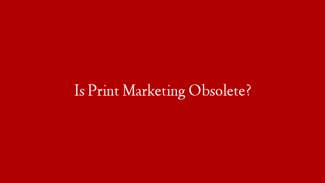 Is Print Marketing Obsolete?