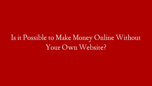 Is it Possible to Make Money Online Without Your Own Website?