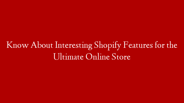 Know About Interesting Shopify Features for the Ultimate Online Store
