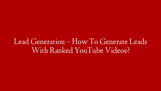 Lead Generation – How To Generate Leads With Ranked YouTube Videos?