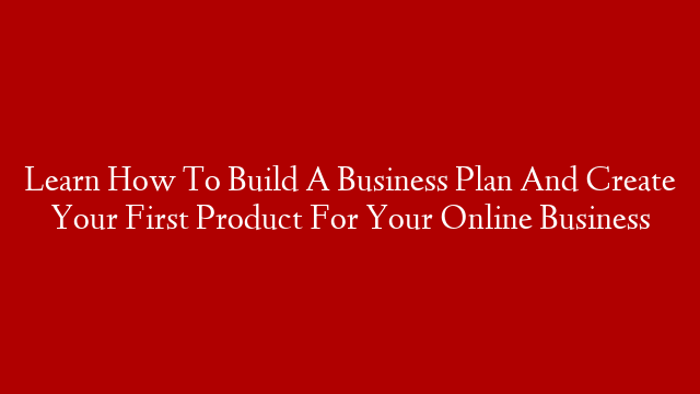 Learn How To Build A Business Plan And Create Your First Product For Your Online Business