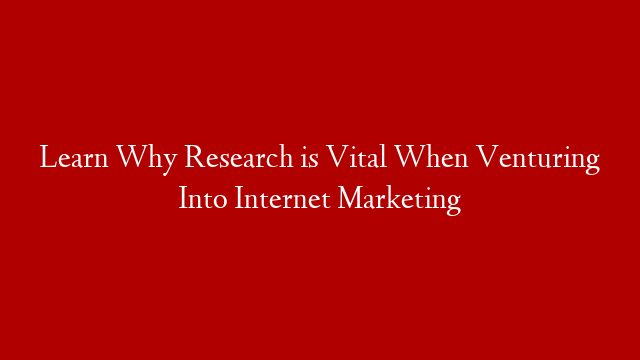 Learn Why Research is Vital When Venturing Into Internet Marketing