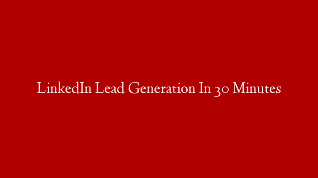 LinkedIn Lead Generation In 30 Minutes