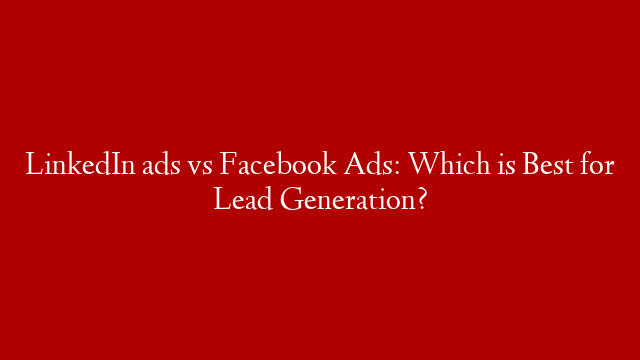 LinkedIn ads vs Facebook Ads: Which is Best for Lead Generation?