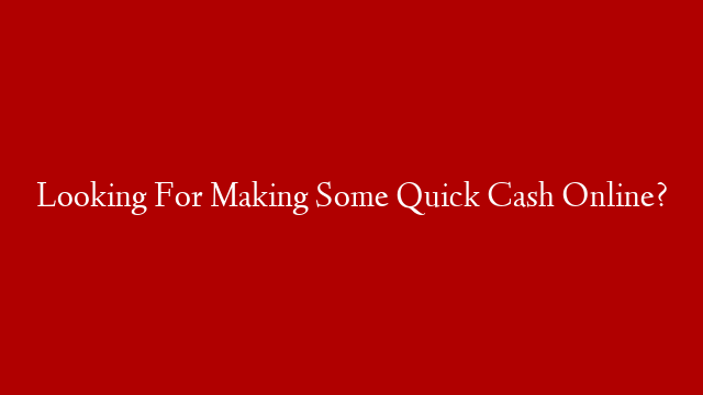Looking For Making Some Quick Cash Online?