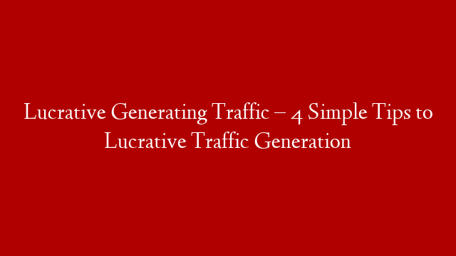 Lucrative Generating Traffic – 4 Simple Tips to Lucrative Traffic Generation