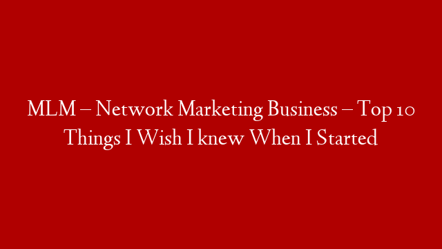 MLM – Network Marketing Business – Top 10 Things I Wish I knew When I Started