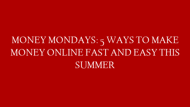 MONEY MONDAYS: 5 WAYS TO MAKE MONEY ONLINE FAST AND EASY THIS SUMMER